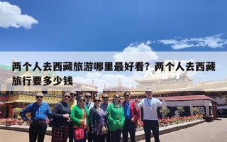 两个人去西藏旅游哪里最好看？两个人去西藏旅行要多少钱