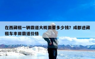 在西藏租一辆霸道大概需要多少钱？成都进藏租车丰田霸道价格