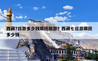 西藏7日游多少钱跟团旅游？西藏七日游跟团多少钱