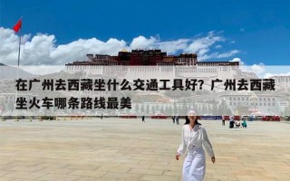 在广州去西藏坐什么交通工具好？广州去西藏坐火车哪条路线最美