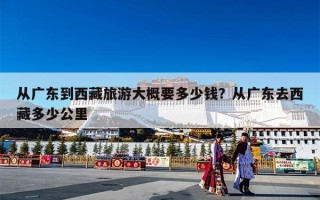 从广东到西藏旅游大概要多少钱？从广东去西藏多少公里