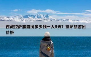 西藏拉萨旅游团多少钱一人5天？拉萨旅游团价格