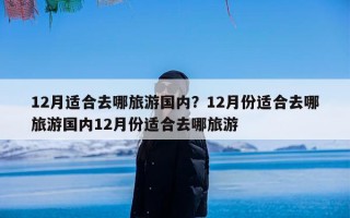 12月适合去哪旅游国内？12月份适合去哪旅游国内12月份适合去哪旅游