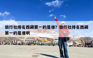 旅行社排名西藏第一的是谁？旅行社排名西藏第一的是谁啊