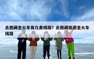 去西藏坐火车有几条线路？去西藏旅游坐火车线路