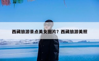 西藏旅游景点美女图片？西藏旅游美照
