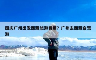 国庆广州出发西藏旅游费用？广州去西藏自驾游