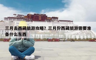 三月去西藏旅游攻略？三月份西藏旅游需要准备什么东西