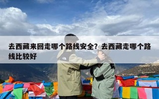 去西藏来回走哪个路线安全？去西藏走哪个路线比较好