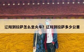 辽阳到拉萨怎么坐火车？辽阳到拉萨多少公里