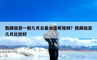 西藏旅游一般几月去最合适呢视频？西藏旅游几月比较好