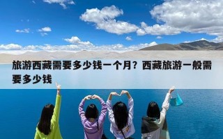 旅游西藏需要多少钱一个月？西藏旅游一般需要多少钱