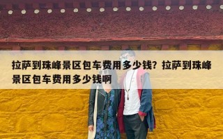 拉萨到珠峰景区包车费用多少钱？拉萨到珠峰景区包车费用多少钱啊