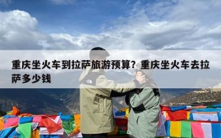 重庆坐火车到拉萨旅游预算？重庆坐火车去拉萨多少钱
