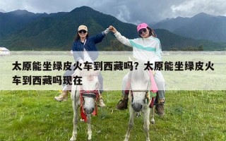 太原能坐绿皮火车到西藏吗？太原能坐绿皮火车到西藏吗现在