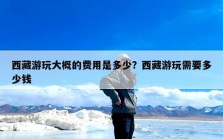 西藏游玩大概的费用是多少？西藏游玩需要多少钱