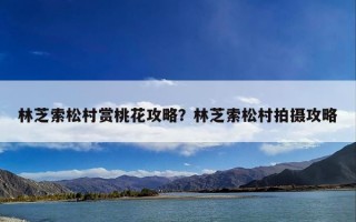 林芝索松村赏桃花攻略？林芝索松村拍摄攻略