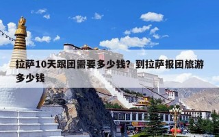 拉萨10天跟团需要多少钱？到拉萨报团旅游多少钱