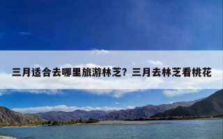 三月适合去哪里旅游林芝？三月去林芝看桃花