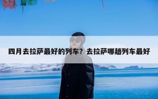 四月去拉萨最好的列车？去拉萨哪趟列车最好