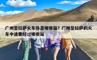 广州至拉萨火车停靠哪些站？广州至拉萨的火车中途要经过哪些站