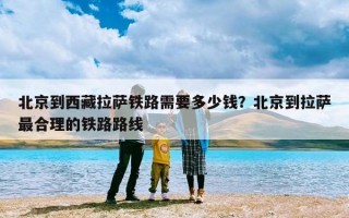北京到西藏拉萨铁路需要多少钱？北京到拉萨最合理的铁路路线