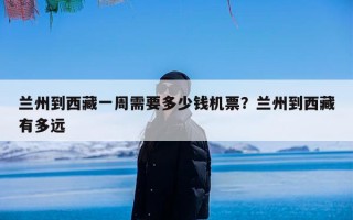 兰州到西藏一周需要多少钱机票？兰州到西藏有多远