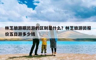 林芝旅游跟团游的区别是什么？林芝旅游团报价五日游多少钱