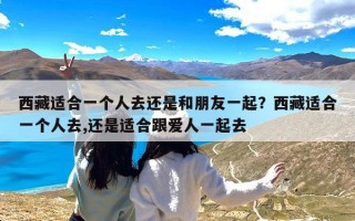 西藏适合一个人去还是和朋友一起？西藏适合一个人去,还是适合跟爱人一起去