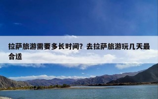 拉萨旅游需要多长时间？去拉萨旅游玩几天最合适