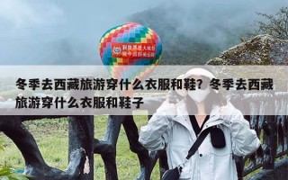 冬季去西藏旅游穿什么衣服和鞋？冬季去西藏旅游穿什么衣服和鞋子