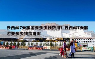 去西藏7天旅游要多少钱费用？去西藏7天旅游要多少钱费用呢