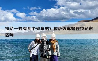 拉萨一共有几个火车站？拉萨火车站在拉萨市区吗