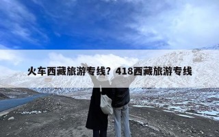 火车西藏旅游专线？418西藏旅游专线
