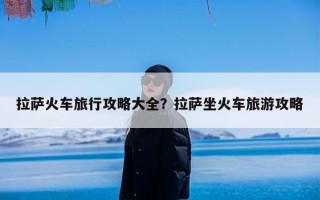 拉萨火车旅行攻略大全？拉萨坐火车旅游攻略