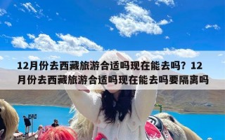 12月份去西藏旅游合适吗现在能去吗？12月份去西藏旅游合适吗现在能去吗要隔离吗