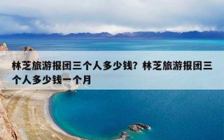 林芝旅游报团三个人多少钱？林芝旅游报团三个人多少钱一个月