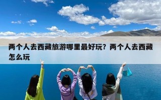 两个人去西藏旅游哪里最好玩？两个人去西藏怎么玩