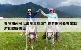 春节期间可以去哪里旅游？春节期间去哪里旅游比较好佛山