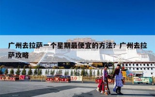 广州去拉萨一个星期最便宜的方法？广州去拉萨攻略