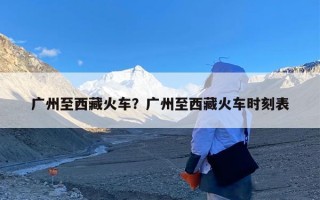 广州至西藏火车？广州至西藏火车时刻表