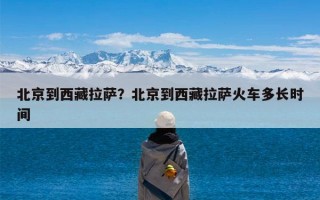 北京到西藏拉萨？北京到西藏拉萨火车多长时间