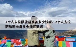2个人去拉萨旅游准备多少钱呢？2个人去拉萨旅游准备多少钱呢英语