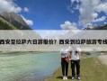 西安至拉萨六日游报价？西安到拉萨旅游专线