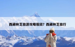西藏林芝旅游攻略报团？西藏林芝旅行