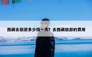 西藏去旅游多少钱一天？去西藏旅游的费用