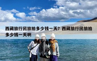 西藏旅行团旅拍多少钱一天？西藏旅行团旅拍多少钱一天啊