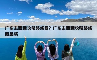 广东去西藏攻略路线图？广东去西藏攻略路线图最新