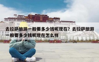 去拉萨旅游一般要多少钱呢现在？去拉萨旅游一般要多少钱呢现在怎么样