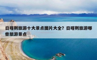 日喀则旅游十大景点图片大全？日喀则旅游哪些旅游景点